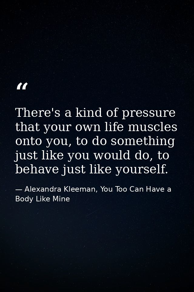 There's a kind of pressure that your own life muscles onto you, to do something just like you would do, to behave just l — Alexandra Kleeman, You Too Can Have a Body Like Mine