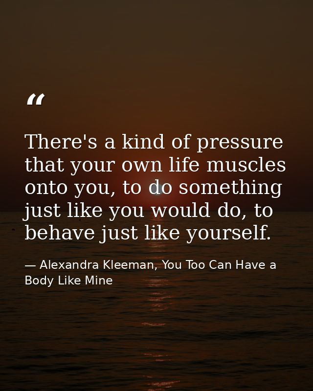 There's a kind of pressure that your own life muscles onto you, to do something just like you would do, to behave just l — Alexandra Kleeman, You Too Can Have a Body Like Mine