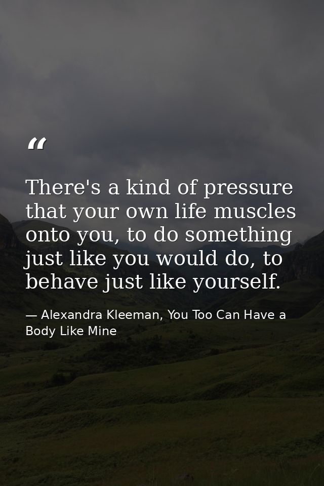 There's a kind of pressure that your own life muscles onto you, to do something just like you would do, to behave just l — Alexandra Kleeman, You Too Can Have a Body Like Mine