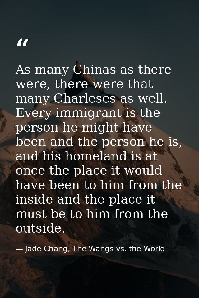 As many Chinas as there were, there were that many Charleses as well. Every immigrant is the person he might have been a — Jade Chang, The Wangs vs. the World