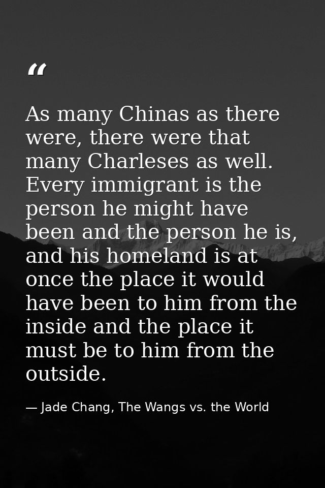 As many Chinas as there were, there were that many Charleses as well. Every immigrant is the person he might have been a — Jade Chang, The Wangs vs. the World