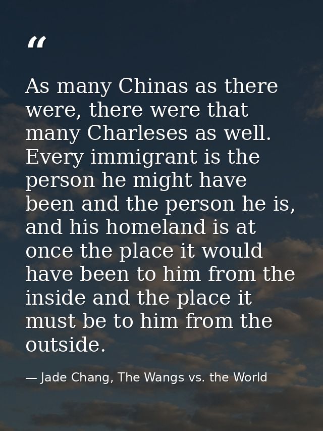 As many Chinas as there were, there were that many Charleses as well. Every immigrant is the person he might have been a — Jade Chang, The Wangs vs. the World