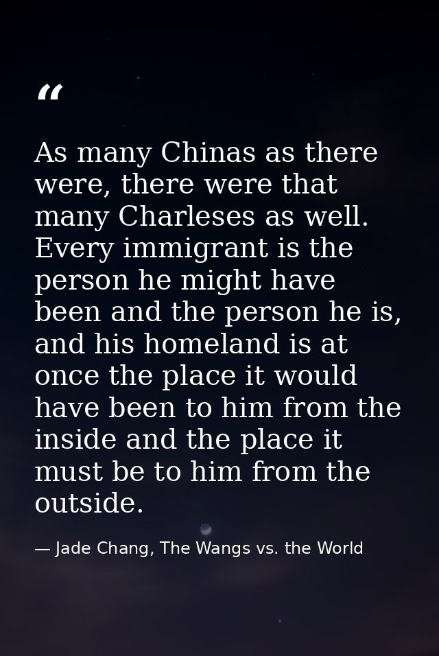 As many Chinas as there were, there were that many Charleses as well. Every immigrant is the person he might have been a — Jade Chang, The Wangs vs. the World
