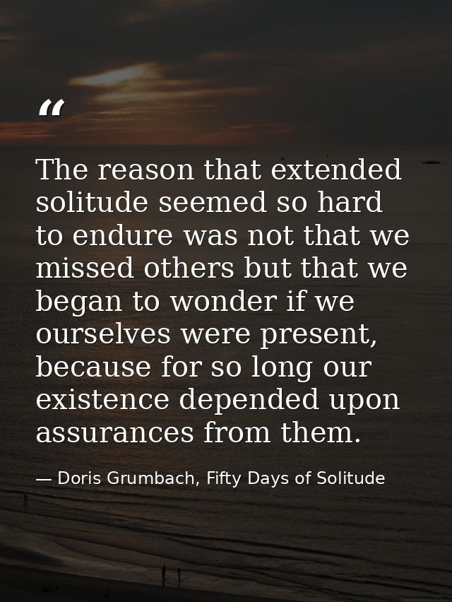 The reason that extended solitude seemed so hard to endure was not that we missed others but that we began to wonder if  — Doris Grumbach, Fifty Days of Solitude