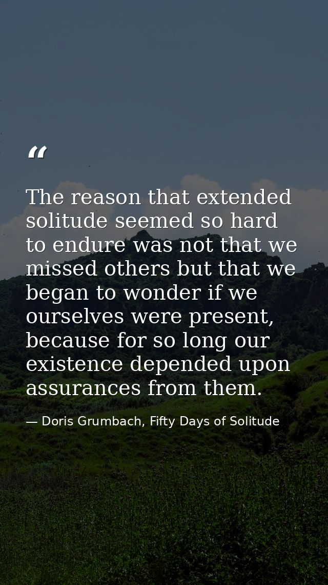 The reason that extended solitude seemed so hard to endure was not that we missed others but that we began to wonder if  — Doris Grumbach, Fifty Days of Solitude