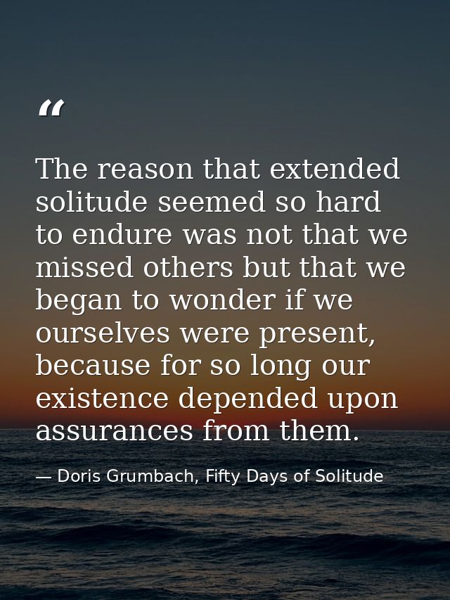 The reason that extended solitude seemed so hard to endure was not that we missed others but that we began to wonder if  — Doris Grumbach, Fifty Days of Solitude