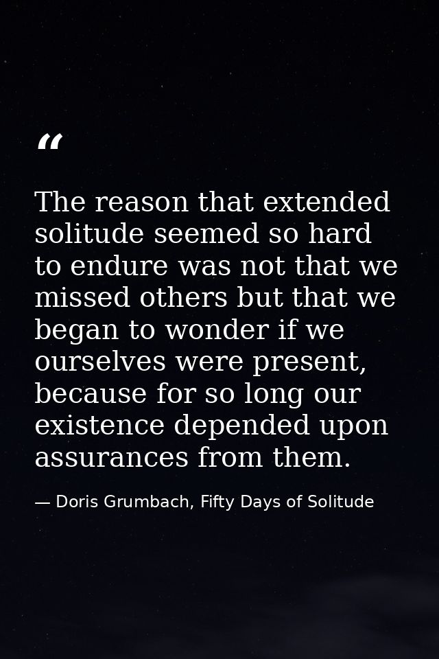 The reason that extended solitude seemed so hard to endure was not that we missed others but that we began to wonder if  — Doris Grumbach, Fifty Days of Solitude