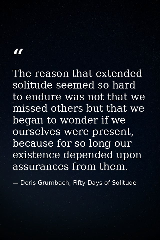 The reason that extended solitude seemed so hard to endure was not that we missed others but that we began to wonder if  — Doris Grumbach, Fifty Days of Solitude