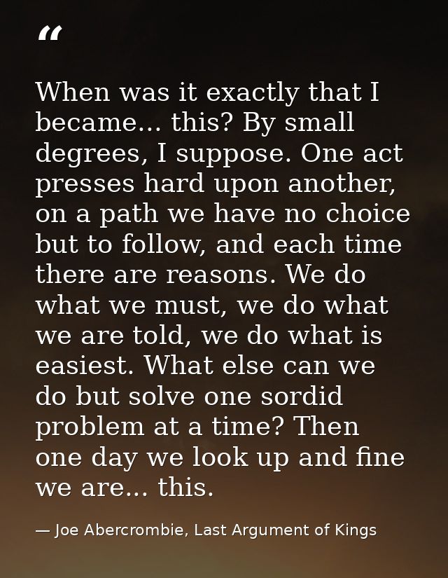 When was it exactly that I became... this? By small degrees, I suppose. One act presses hard upon another, on a path we  — Joe Abercrombie, Last Argument of Kings