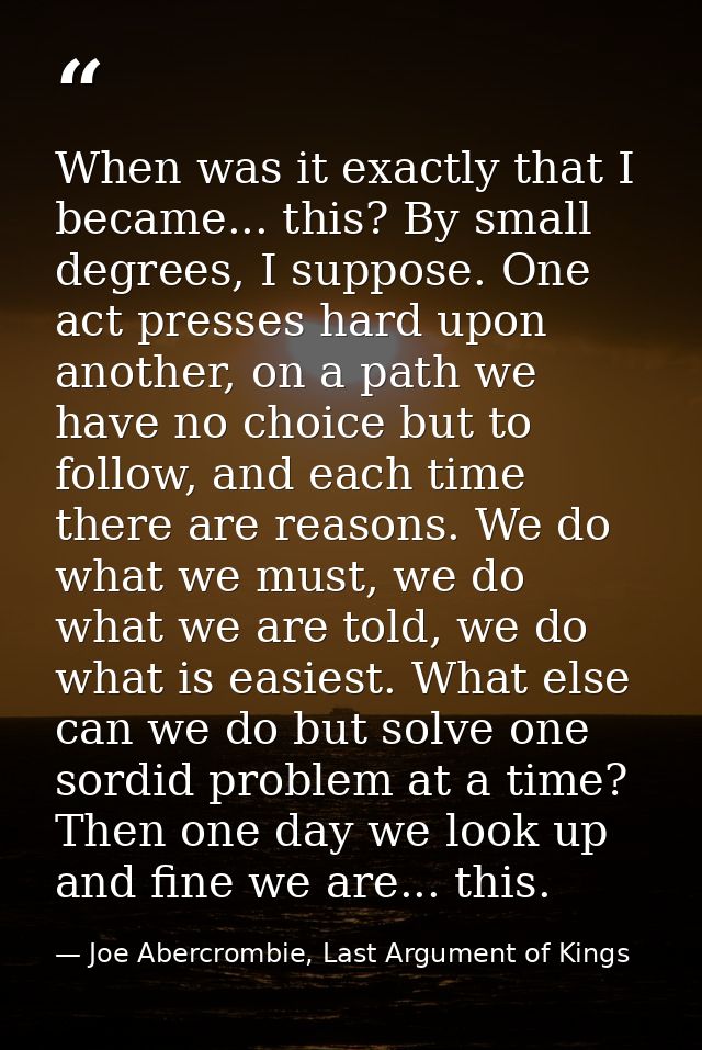 When was it exactly that I became... this? By small degrees, I suppose. One act presses hard upon another, on a path we  — Joe Abercrombie, Last Argument of Kings