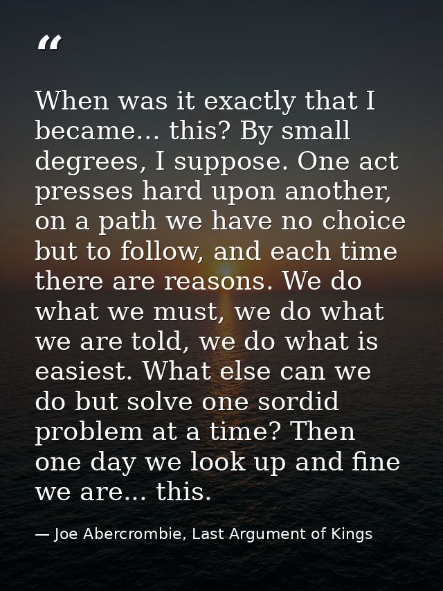 When was it exactly that I became... this? By small degrees, I suppose. One act presses hard upon another, on a path we  — Joe Abercrombie, Last Argument of Kings