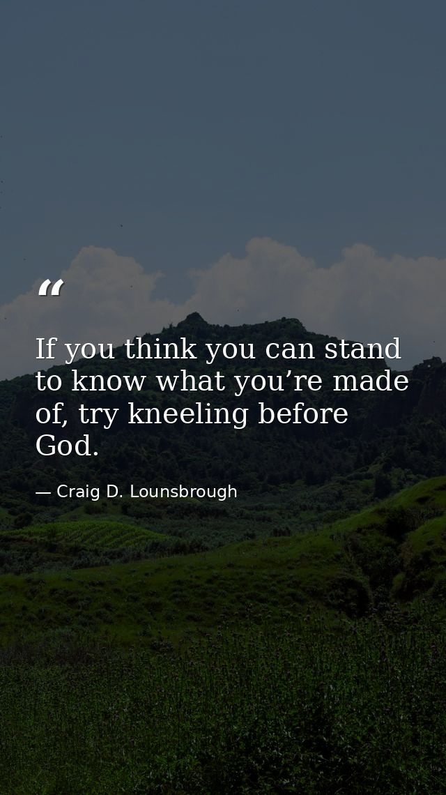 If you think you can stand to know what you’re made of, try kneeling before God. — Craig D. Lounsbrough