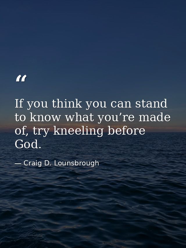If you think you can stand to know what you’re made of, try kneeling before God. — Craig D. Lounsbrough