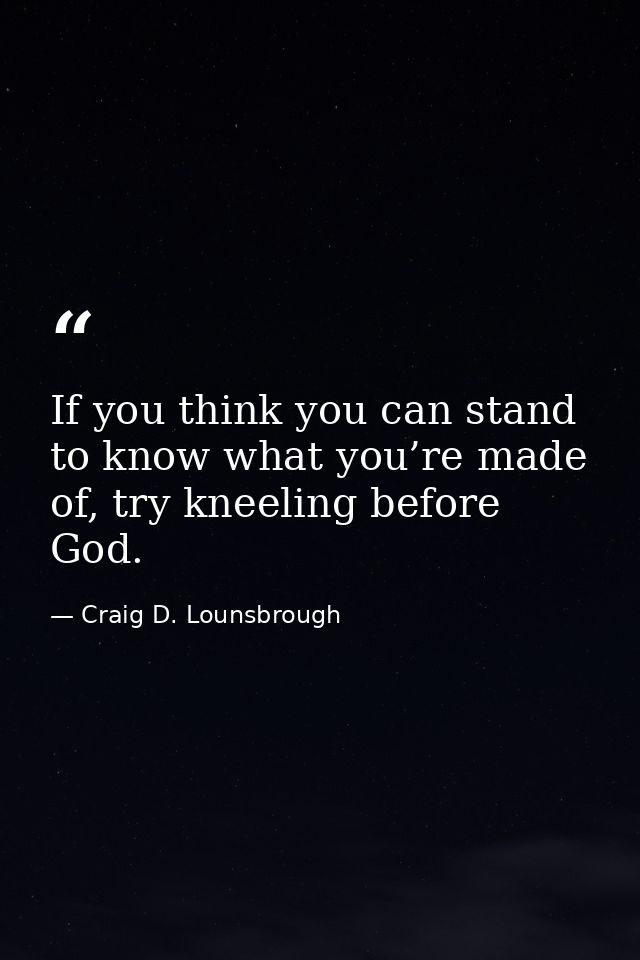 If you think you can stand to know what you’re made of, try kneeling before God. — Craig D. Lounsbrough