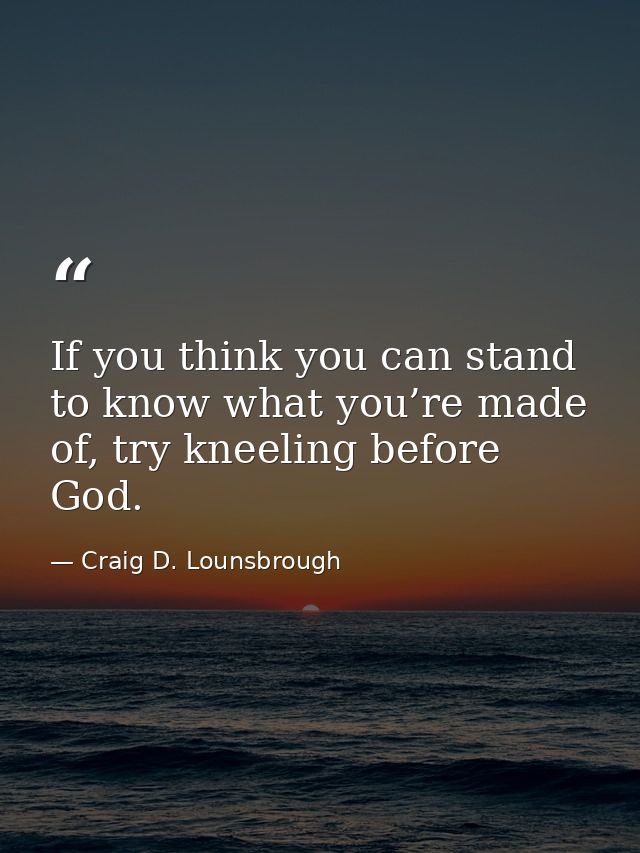 If you think you can stand to know what you’re made of, try kneeling before God. — Craig D. Lounsbrough