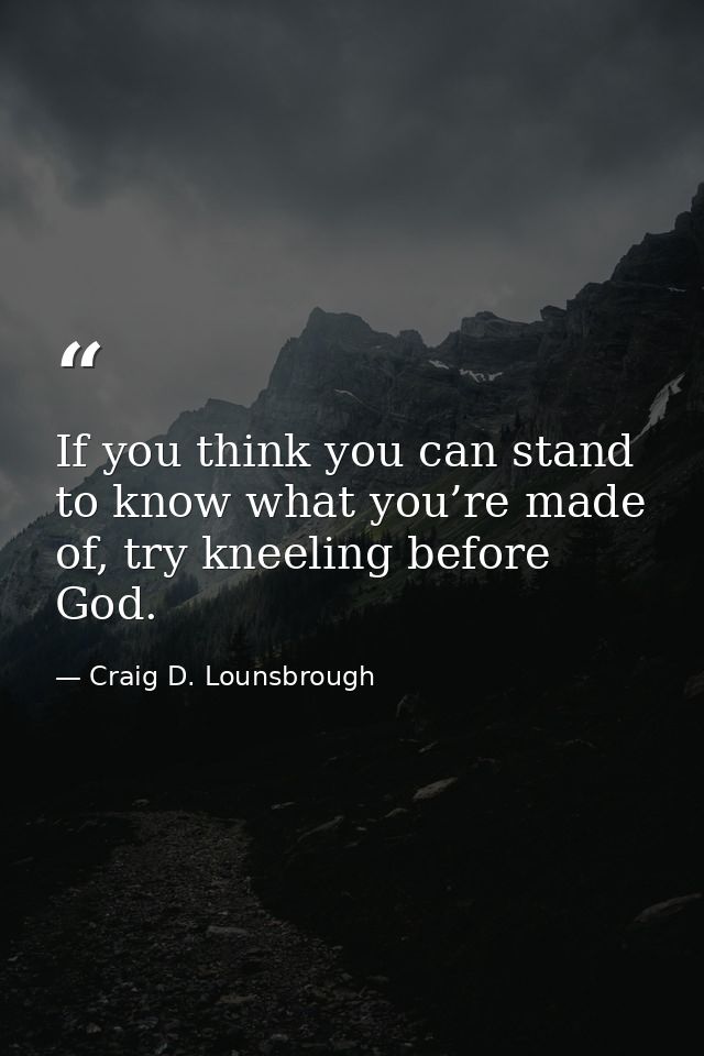 If you think you can stand to know what you’re made of, try kneeling before God. — Craig D. Lounsbrough