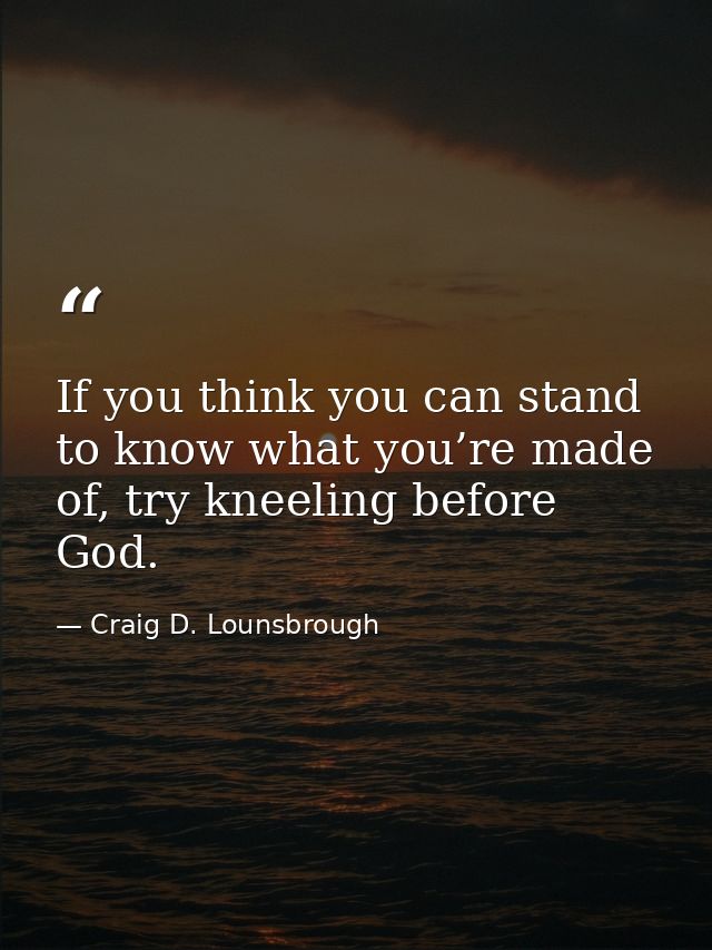 If you think you can stand to know what you’re made of, try kneeling before God. — Craig D. Lounsbrough