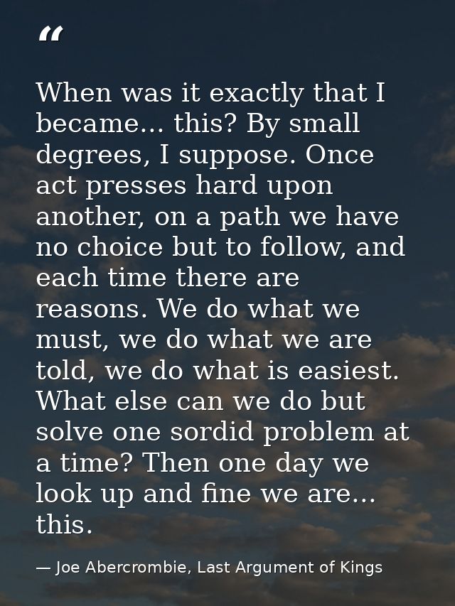 When was it exactly that I became... this? By small degrees, I suppose. Once act presses hard upon another, on a path we — Joe Abercrombie, Last Argument of Kings