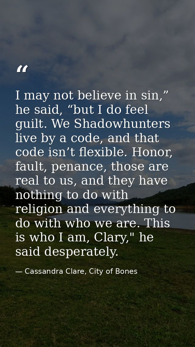 I may not believe in sin,” he said, “but I do feel guilt. We Shadowhunters live by a code, and that code isn’t flexible. — Cassandra Clare, City of Bones