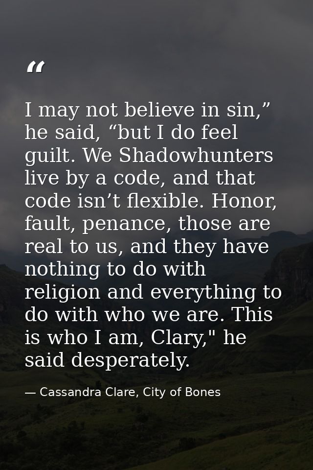 I may not believe in sin,” he said, “but I do feel guilt. We Shadowhunters live by a code, and that code isn’t flexible. — Cassandra Clare, City of Bones