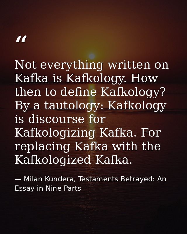 Not everything written on Kafka is Kafkology. How then to define Kafkology? By a tautology: Kafkology is discourse for K — Milan Kundera, Testaments Betrayed: An Essay in Nine Parts