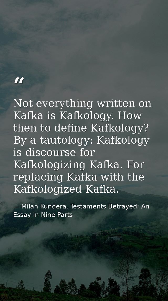 Not everything written on Kafka is Kafkology. How then to define Kafkology? By a tautology: Kafkology is discourse for K — Milan Kundera, Testaments Betrayed: An Essay in Nine Parts