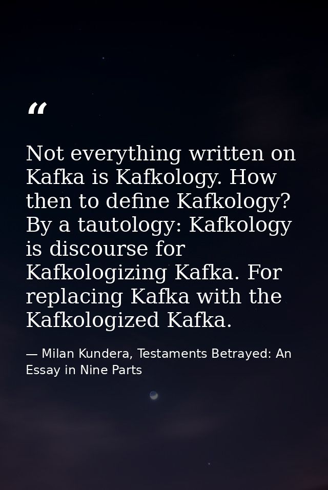Not everything written on Kafka is Kafkology. How then to define Kafkology? By a tautology: Kafkology is discourse for K — Milan Kundera, Testaments Betrayed: An Essay in Nine Parts