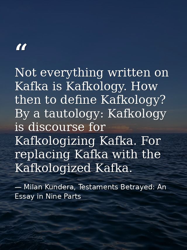 Not everything written on Kafka is Kafkology. How then to define Kafkology? By a tautology: Kafkology is discourse for K — Milan Kundera, Testaments Betrayed: An Essay in Nine Parts