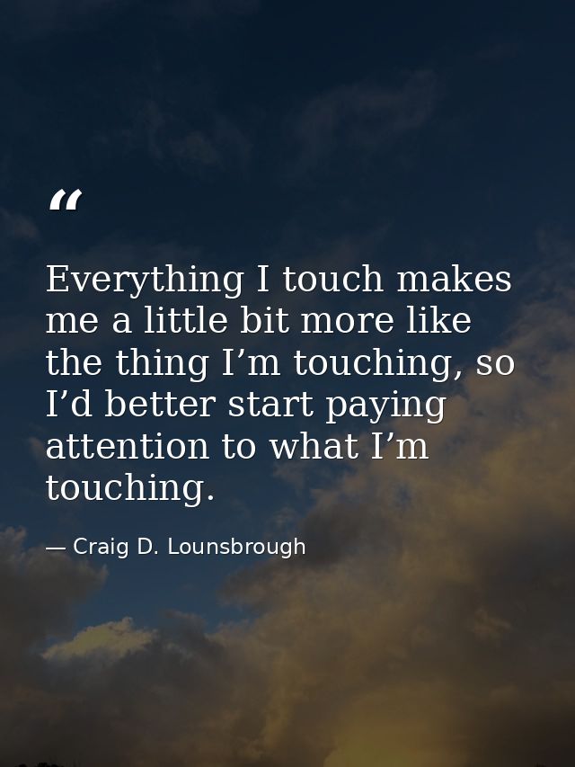 Everything I touch makes me a little bit more like the thing I’m touching, so I’d better start paying attention to what  — Craig D. Lounsbrough