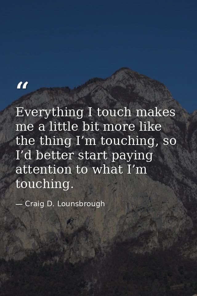 Everything I touch makes me a little bit more like the thing I’m touching, so I’d better start paying attention to what  — Craig D. Lounsbrough