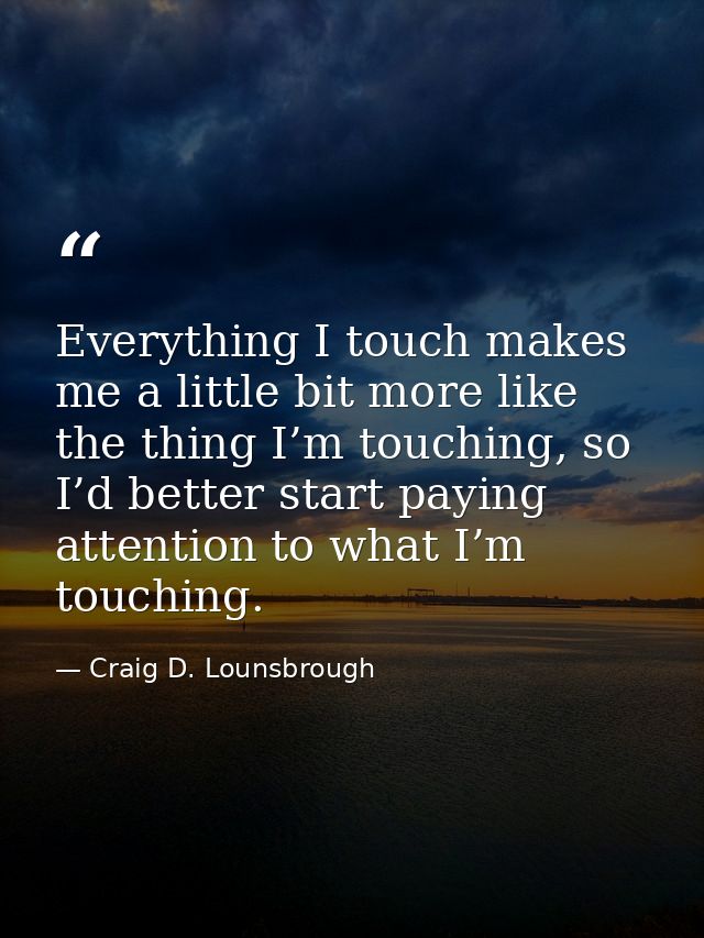 Everything I touch makes me a little bit more like the thing I’m touching, so I’d better start paying attention to what  — Craig D. Lounsbrough