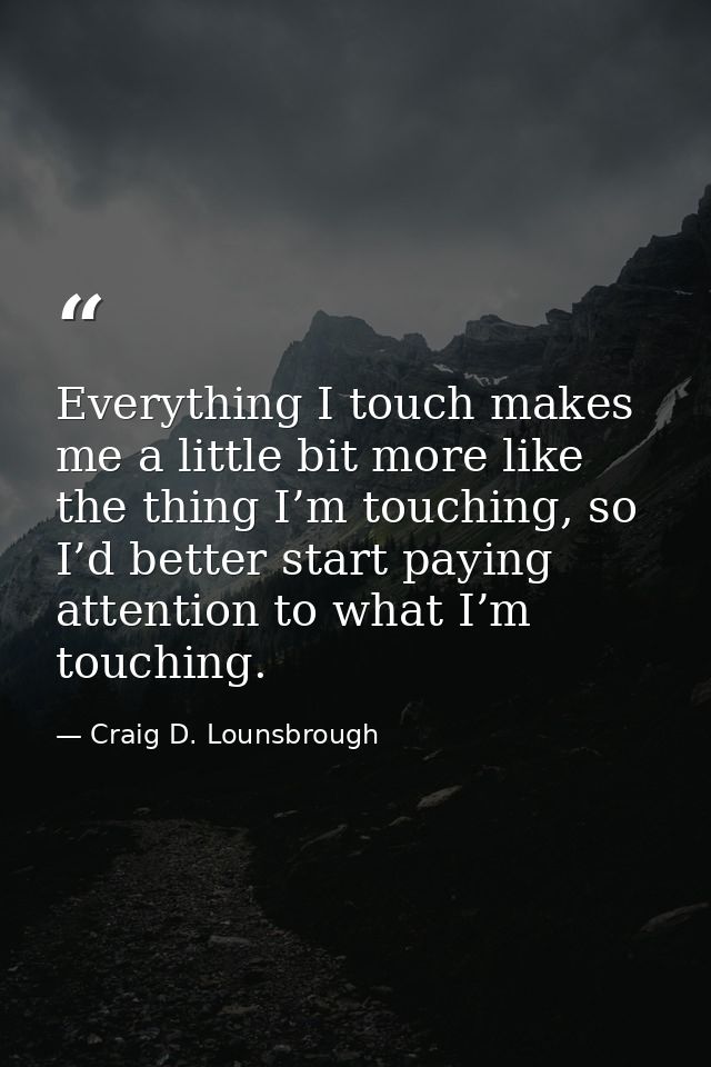 Everything I touch makes me a little bit more like the thing I’m touching, so I’d better start paying attention to what  — Craig D. Lounsbrough