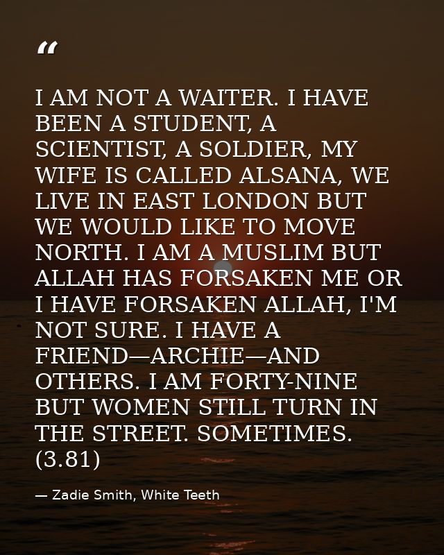 I AM NOT A WAITER. I HAVE BEEN A STUDENT, A SCIENTIST, A SOLDIER, MY WIFE IS CALLED ALSANA, WE LIVE IN EAST LONDON BUT W — Zadie Smith, White Teeth