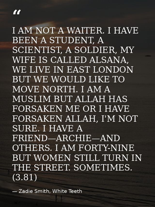I AM NOT A WAITER. I HAVE BEEN A STUDENT, A SCIENTIST, A SOLDIER, MY WIFE IS CALLED ALSANA, WE LIVE IN EAST LONDON BUT W — Zadie Smith, White Teeth