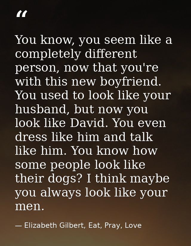 You know, you seem like a completely different person, now that you're with this new boyfriend. You used to look like yo — Elizabeth Gilbert, Eat, Pray, Love