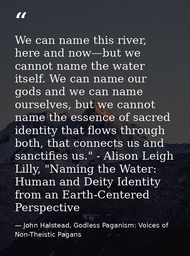 We can name this river, here and now—but we cannot name the water itself. We can name our gods and we can name ourselves — John Halstead, Godless Paganism: Voices of Non-Theistic Pagans