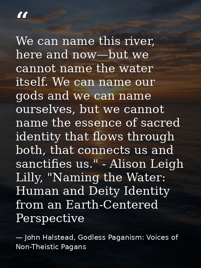 We can name this river, here and now—but we cannot name the water itself. We can name our gods and we can name ourselves — John Halstead, Godless Paganism: Voices of Non-Theistic Pagans