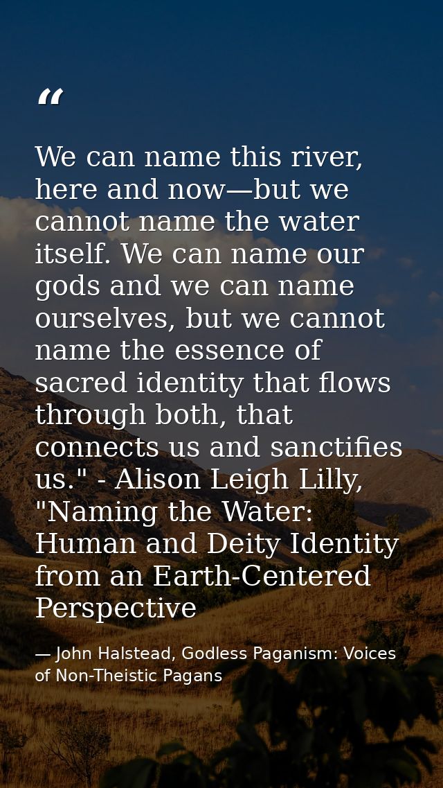 We can name this river, here and now—but we cannot name the water itself. We can name our gods and we can name ourselves — John Halstead, Godless Paganism: Voices of Non-Theistic Pagans