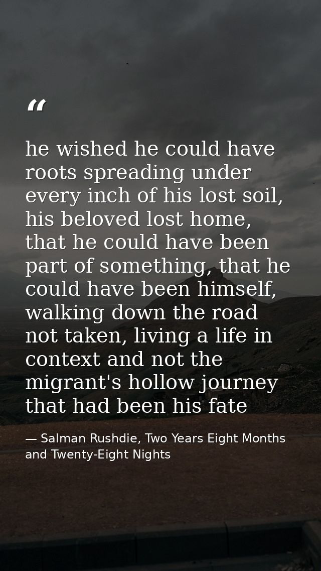 he wished he could have roots spreading under every inch of his lost soil, his beloved lost home, that he could have bee — Salman Rushdie, Two Years Eight Months and Twenty-Eight Nights