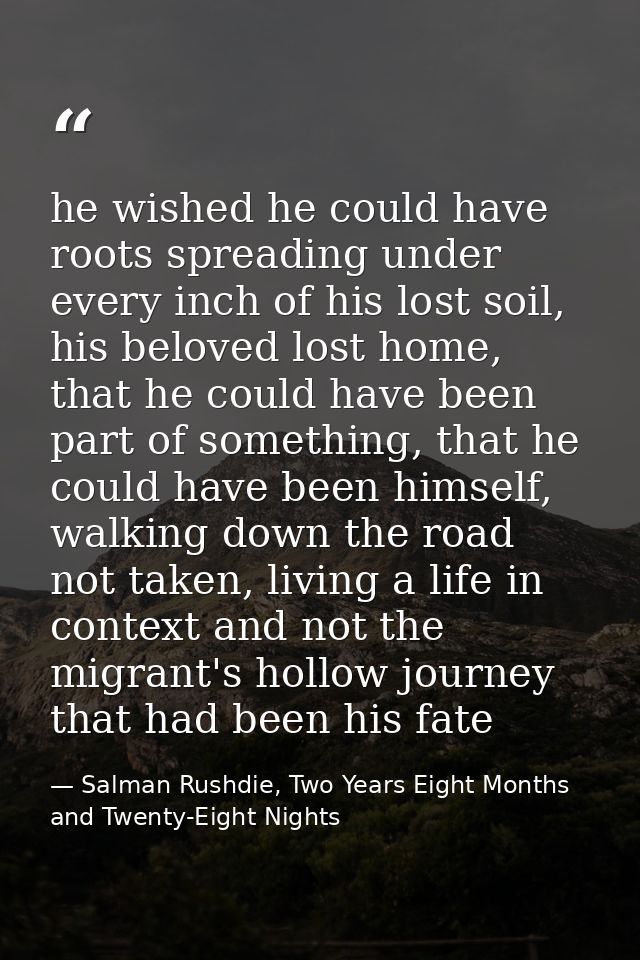 he wished he could have roots spreading under every inch of his lost soil, his beloved lost home, that he could have bee — Salman Rushdie, Two Years Eight Months and Twenty-Eight Nights