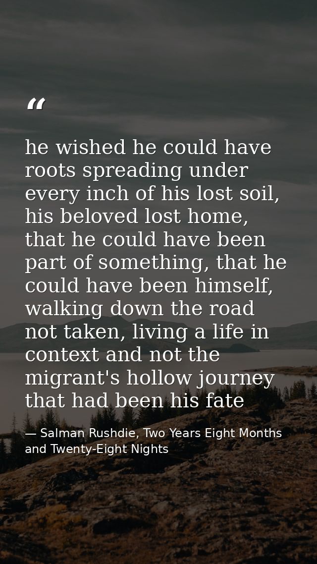 he wished he could have roots spreading under every inch of his lost soil, his beloved lost home, that he could have bee — Salman Rushdie, Two Years Eight Months and Twenty-Eight Nights