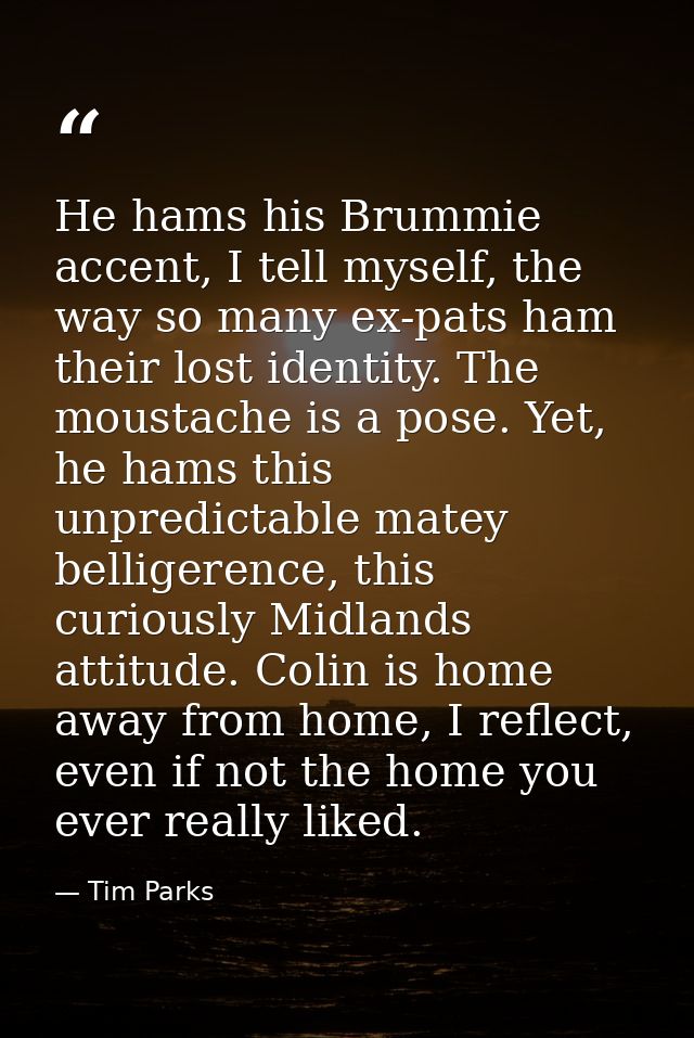 He hams his Brummie accent, I tell myself, the way so many ex-pats ham their lost identity. The moustache is a pose. Yet — Tim Parks