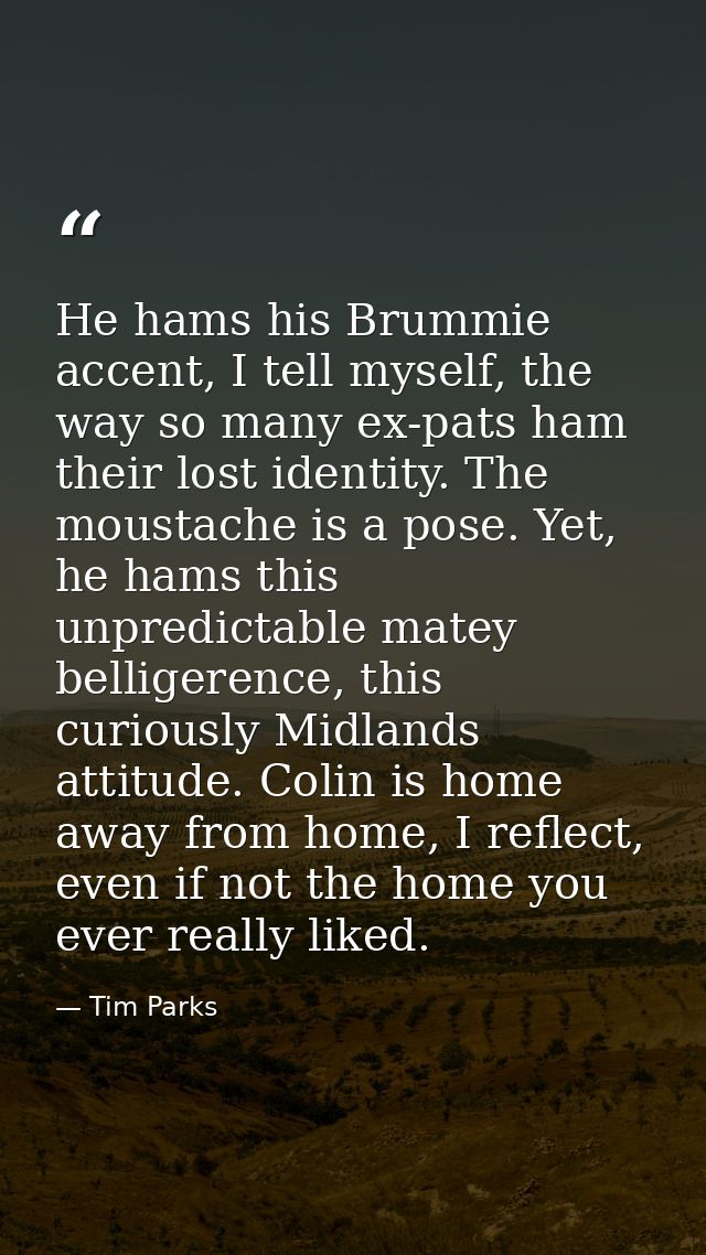 He hams his Brummie accent, I tell myself, the way so many ex-pats ham their lost identity. The moustache is a pose. Yet — Tim Parks