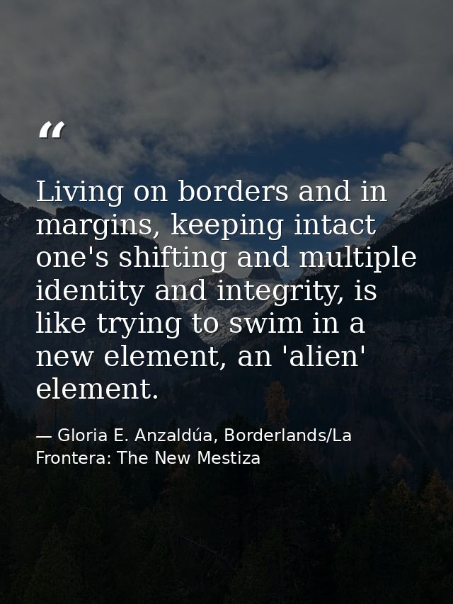 Living on borders and in margins, keeping intact one's shifting and multiple identity and integrity, is like trying to s — Gloria E. Anzaldúa, Borderlands/La Frontera: The New Mestiza
