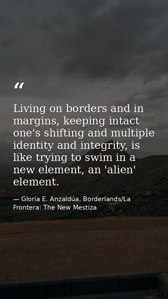 Living on borders and in margins, keeping intact one's shifting and multiple identity and integrity, is like trying to s — Gloria E. Anzaldúa, Borderlands/La Frontera: The New Mestiza