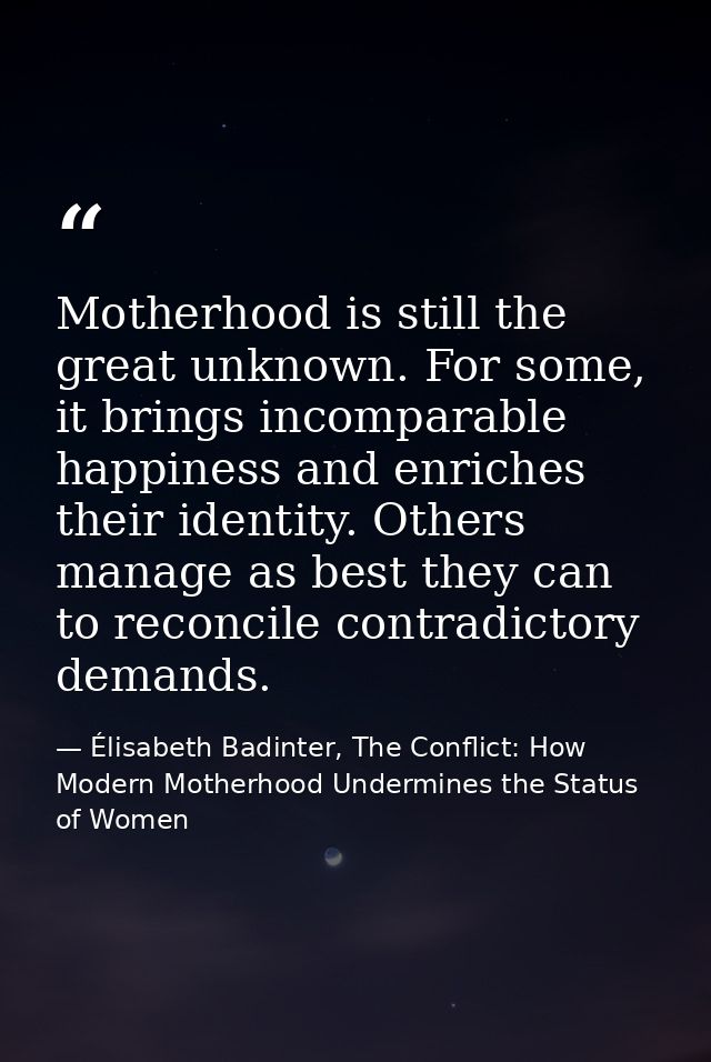 Motherhood is still the great unknown. For some, it brings incomparable happiness and enriches their identity. Others ma — Élisabeth Badinter, The Conflict: How Modern Motherhood Undermines the Status of Women