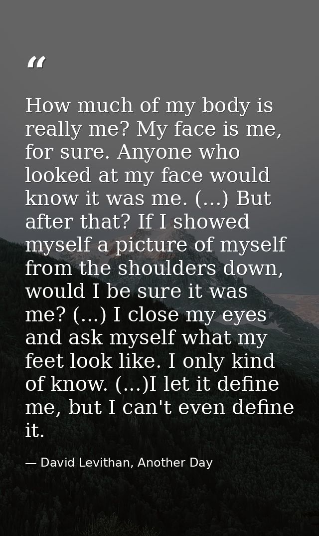 How much of my body is really me? My face is me, for sure. Anyone who looked at my face would know it was me. (...) But  — David Levithan, Another Day