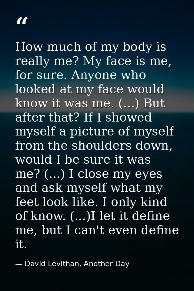 How much of my body is really me? My face is me, for sure. Anyone who looked at my face would know it was me. (...) But  — David Levithan, Another Day