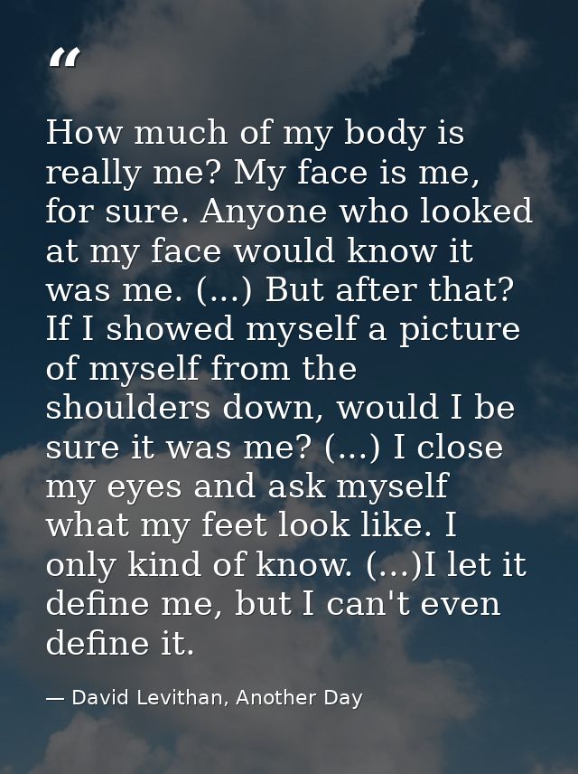 How much of my body is really me? My face is me, for sure. Anyone who looked at my face would know it was me. (...) But  — David Levithan, Another Day