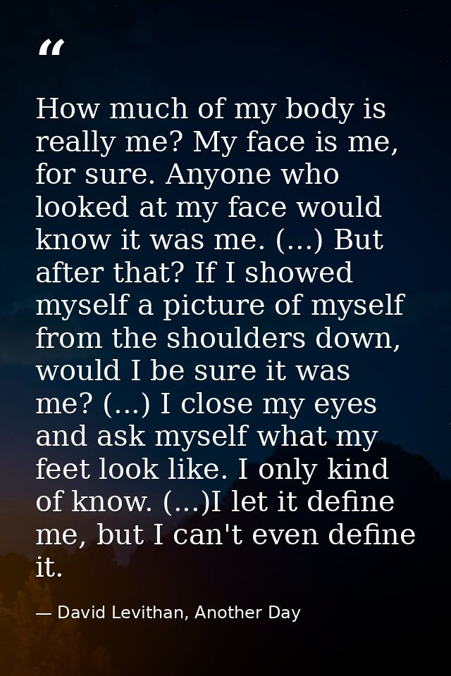 How much of my body is really me? My face is me, for sure. Anyone who looked at my face would know it was me. (...) But  — David Levithan, Another Day